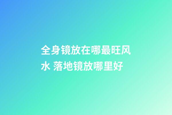 全身镜放在哪最旺风水 落地镜放哪里好